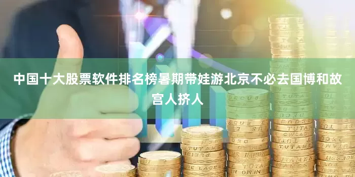 中国十大股票软件排名榜暑期带娃游北京不必去国博和故宫人挤人