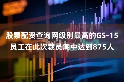 股票配资查询网级别最高的GS-15员工在此次裁员潮中达到875人