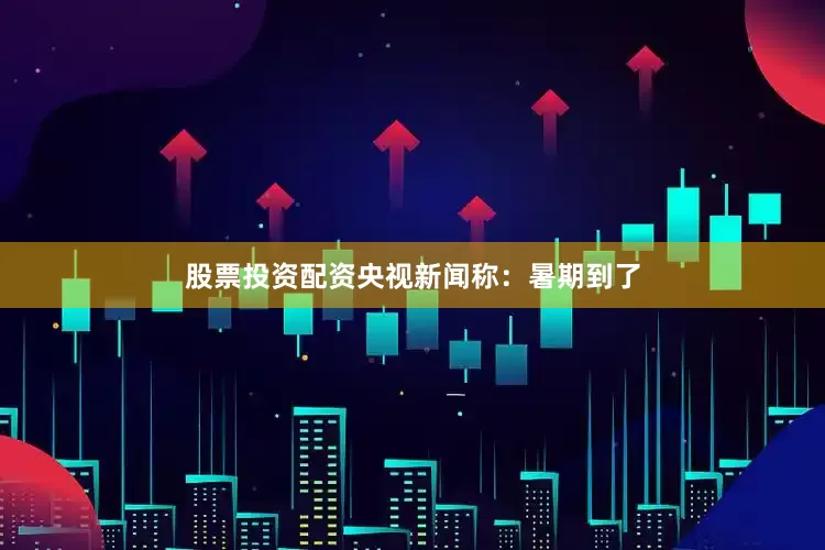 股票投资配资央视新闻称：暑期到了