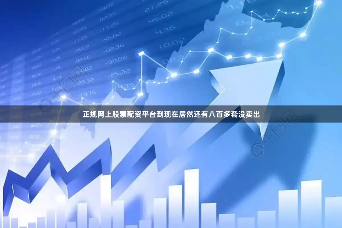 正规网上股票配资平台到现在居然还有八百多套没卖出