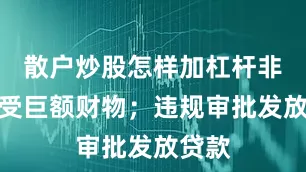 散户炒股怎样加杠杆非法收受巨额财物；违规审批发放贷款